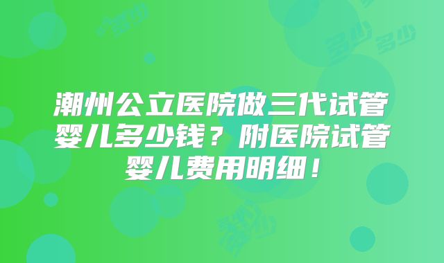 潮州公立医院做三代试管婴儿多少钱？附医院试管婴儿费用明细！