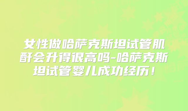 女性做哈萨克斯坦试管肌酐会升得很高吗-哈萨克斯坦试管婴儿成功经历！