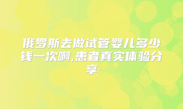 俄罗斯去做试管婴儿多少钱一次啊,患者真实体验分享