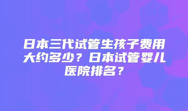日本三代试管生孩子费用大约多少?日本试管婴儿医院排名?