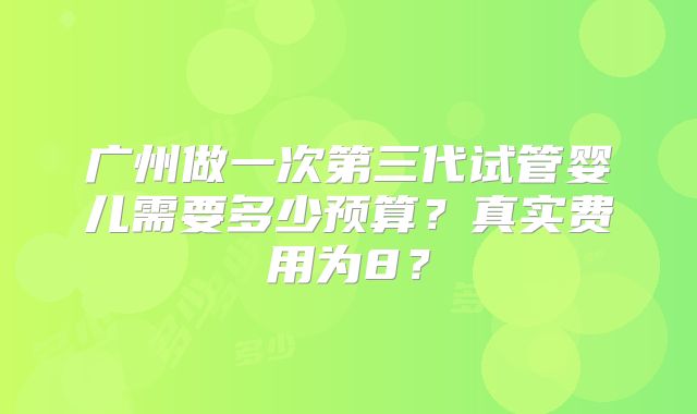 广州做一次第三代试管婴儿需要多少预算？真实费用为8？