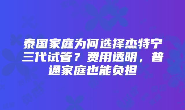 泰国家庭为何选择杰特宁三代试管？费用透明，普通家庭也能负担