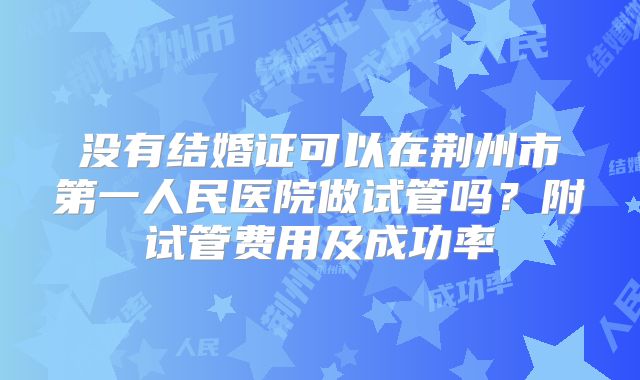 没有结婚证可以在荆州市第一人民医院做试管吗?附试管费用及成功率