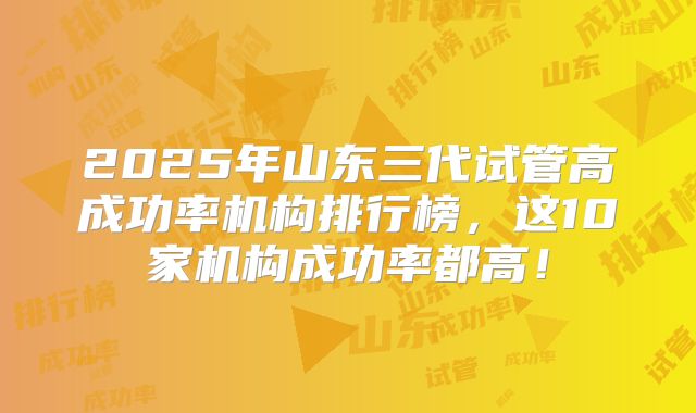 2025年山东三代试管高成功率机构排行榜,这10家机构成功率都高!