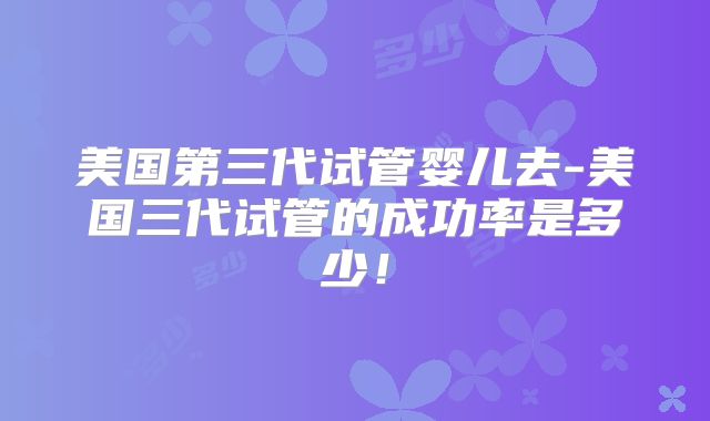 美国第三代试管婴儿去-美国三代试管的成功率是多少！