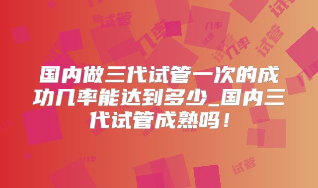 国内做三代试管一次的成功几率能达到多少_国内三代试管成熟吗！
