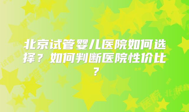 北京试管婴儿医院如何选择？如何判断医院性价比？