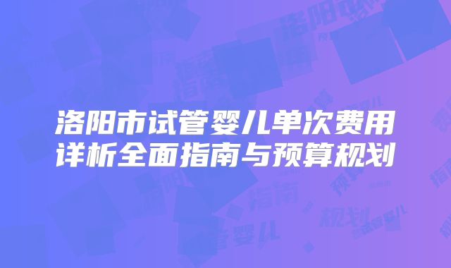 洛阳市试管婴儿单次费用详析全面指南与预算规划