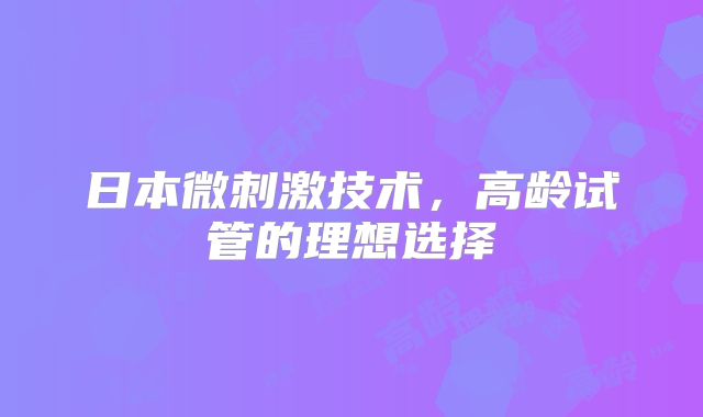 日本微刺激技术，高龄试管的理想选择