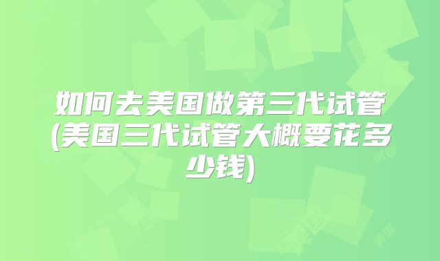 如何去美国做第三代试管(美国三代试管大概要花多少钱)