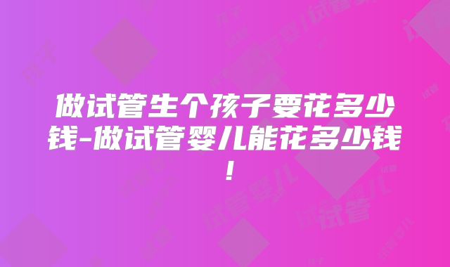 做试管生个孩子要花多少钱-做试管婴儿能花多少钱！