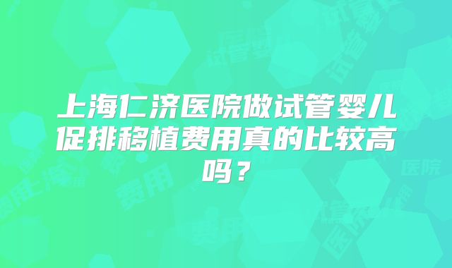 上海仁济医院做试管婴儿促排移植费用真的比较高吗？