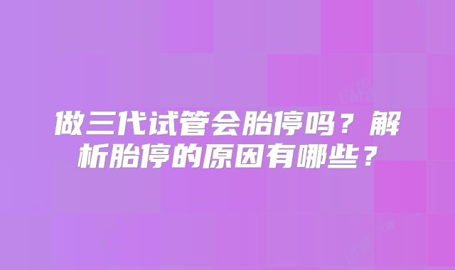 做三代试管会胎停吗?解析胎停的原因有哪些?