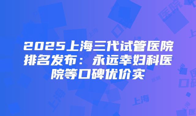 2025上海三代试管医院排名发布：永远幸妇科医院等口碑优价实