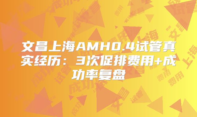 文昌上海AMH0.4试管真实经历：3次促排费用+成功率复盘