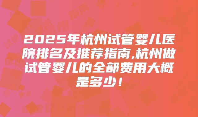 2025年杭州试管婴儿医院排名及推荐指南,杭州做试管婴儿的全部费用大概是多少！