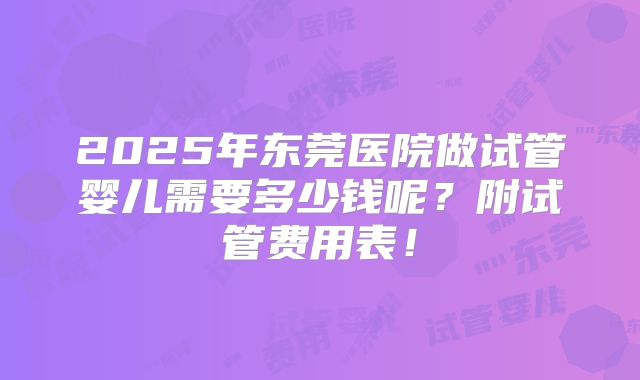 2025年东莞医院做试管婴儿需要多少钱呢？附试管费用表！
