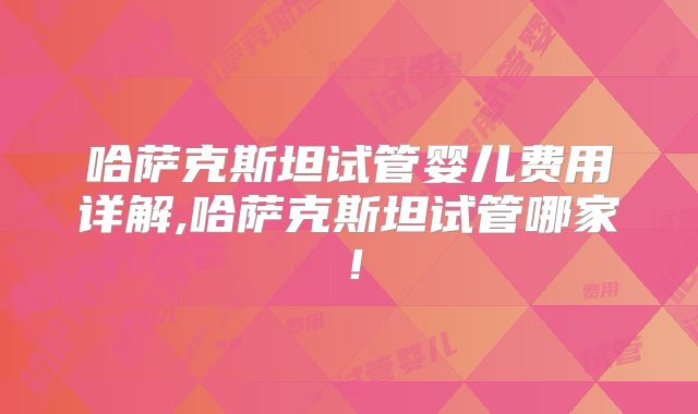 哈萨克斯坦试管婴儿费用详解,哈萨克斯坦试管哪家！