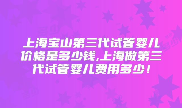 上海宝山第三代试管婴儿价格是多少钱,上海做第三代试管婴儿费用多少！