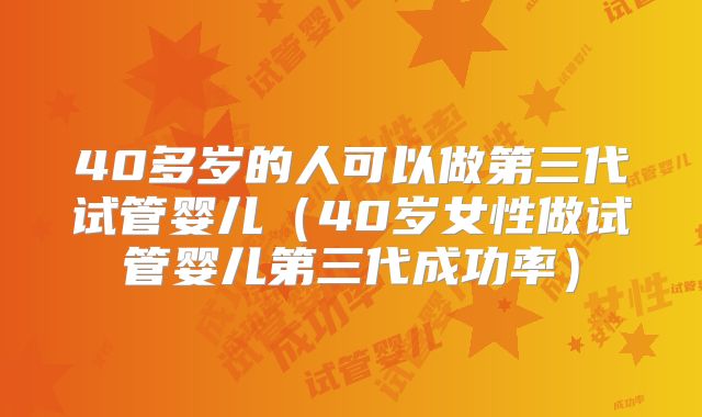 40多岁的人可以做第三代试管婴儿（40岁女性做试管婴儿第三代成功率）