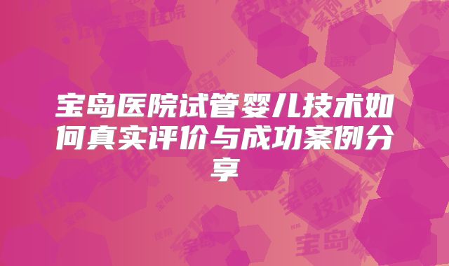 宝岛医院试管婴儿技术如何真实评价与成功案例分享