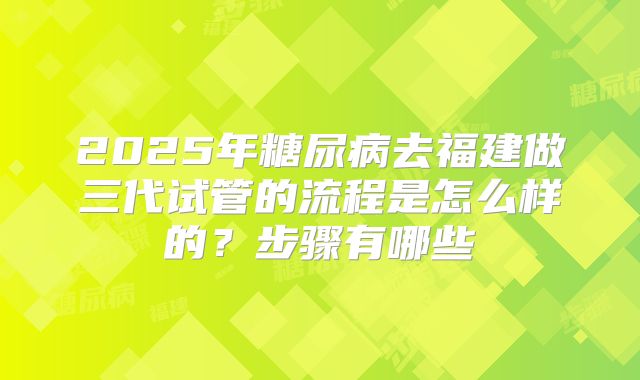 2025年糖尿病去福建做三代试管的流程是怎么样的？步骤有哪些