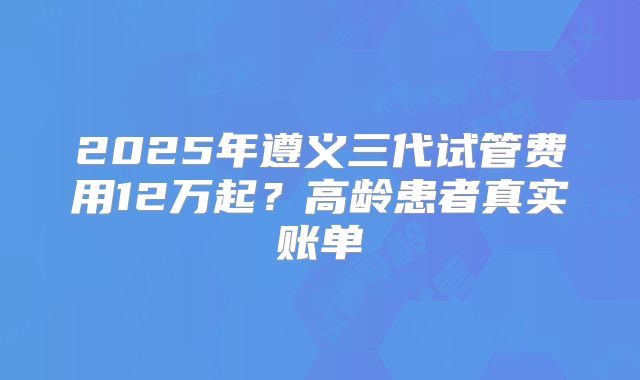 2025年遵义三代试管费用12万起？高龄患者真实账单