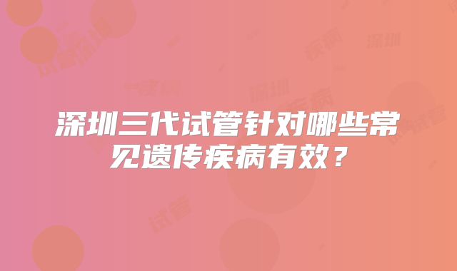 深圳三代试管针对哪些常见遗传疾病有效？