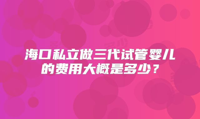 海口私立做三代试管婴儿的费用大概是多少？