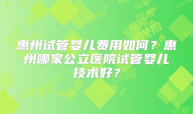 惠州试管婴儿费用如何？惠州哪家公立医院试管婴儿技术好？