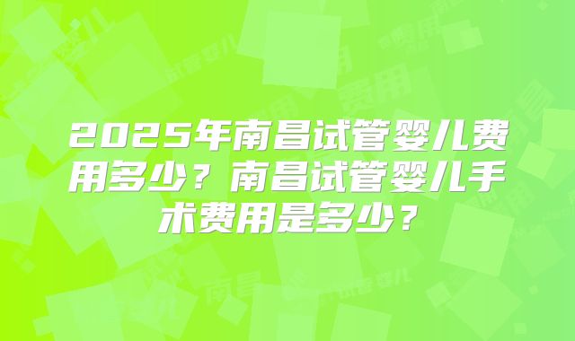 2025年南昌试管婴儿费用多少？南昌试管婴儿手术费用是多少？