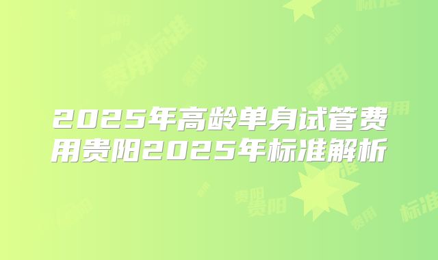 2025年高龄单身试管费用贵阳2025年标准解析