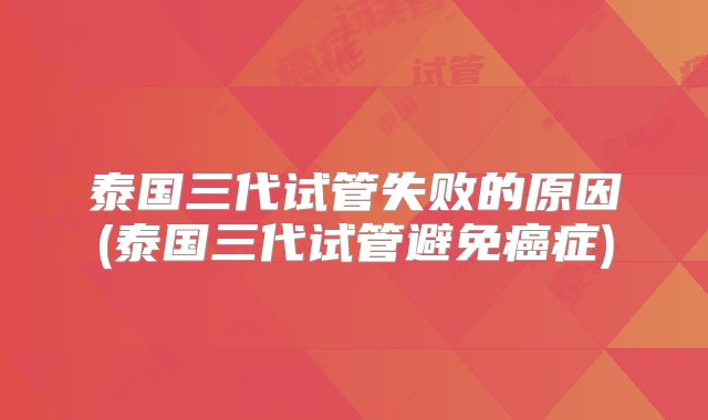 泰国三代试管失败的原因(泰国三代试管避免癌症)