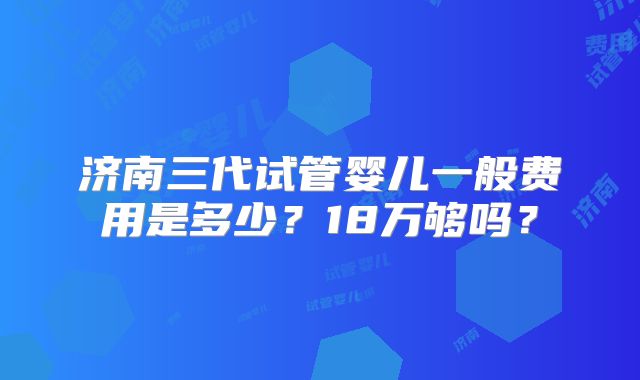 济南三代试管婴儿一般费用是多少？18万够吗？
