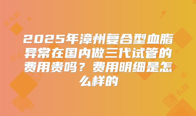 2025年漳州复合型血脂异常在国内做三代试管的费用贵吗?费用明细是怎么样的
