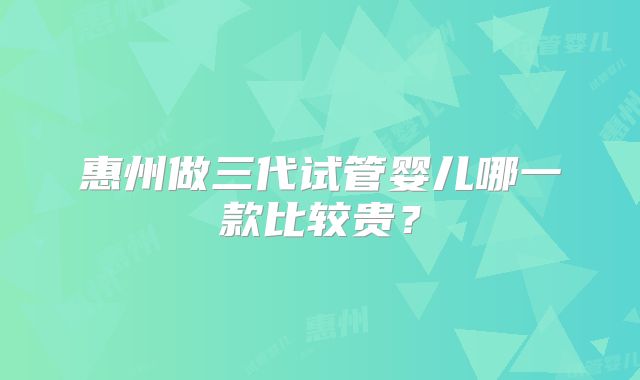 惠州做三代试管婴儿哪一款比较贵？
