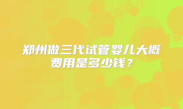 郑州做三代试管婴儿大概费用是多少钱？