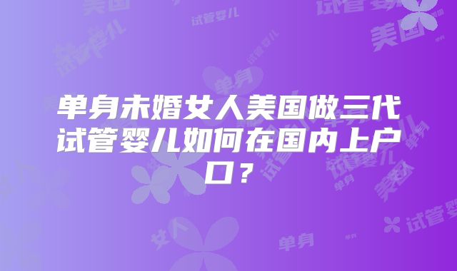 单身未婚女人美国做三代试管婴儿如何在国内上户口？