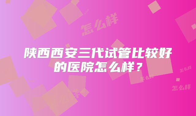 陕西西安三代试管比较好的医院怎么样?