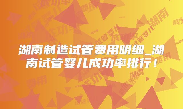 湖南制造试管费用明细_湖南试管婴儿成功率排行！