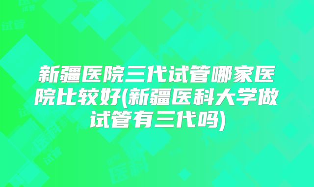 新疆医院三代试管哪家医院比较好(新疆医科大学做试管有三代吗)