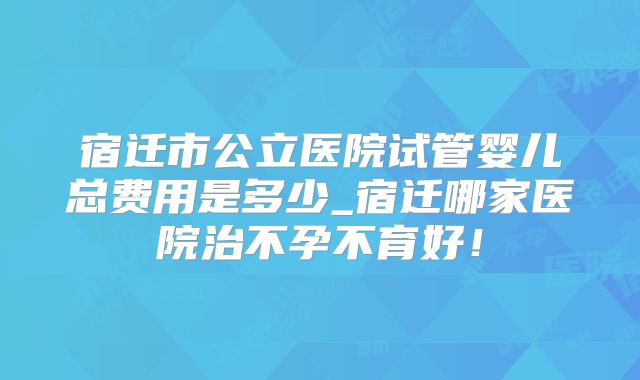 宿迁市公立医院试管婴儿总费用是多少_宿迁哪家医院治不孕不育好！
