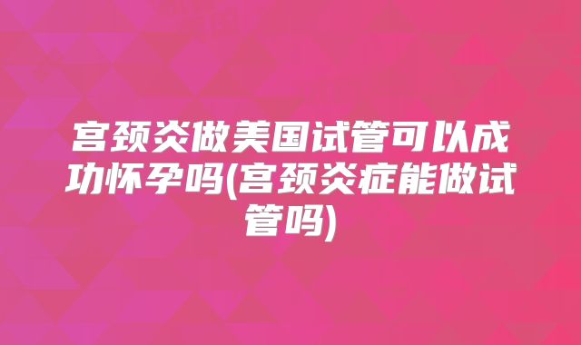 宫颈炎做美国试管可以成功怀孕吗(宫颈炎症能做试管吗)