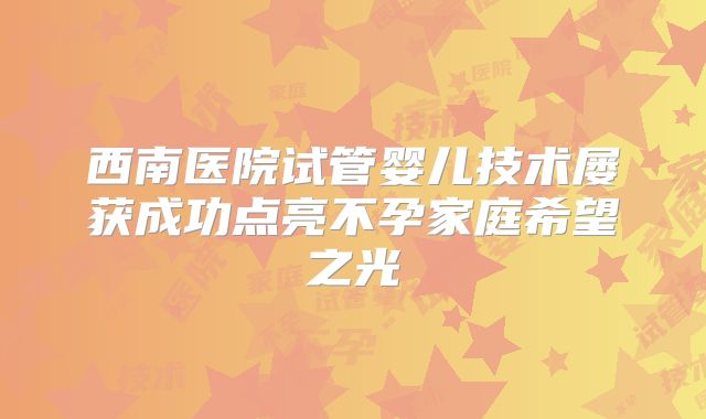 西南医院试管婴儿技术屡获成功点亮不孕家庭希望之光