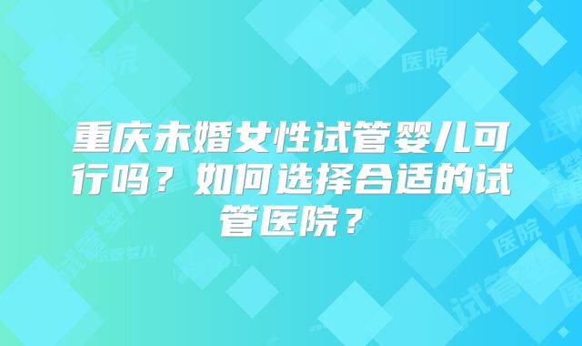 重庆未婚女性试管婴儿可行吗？如何选择合适的试管医院？