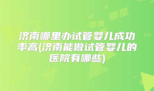 济南哪里办试管婴儿成功率高(济南能做试管婴儿的医院有哪些)