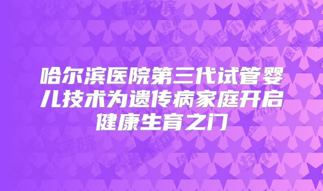 哈尔滨医院第三代试管婴儿技术为遗传病家庭开启健康生育之门