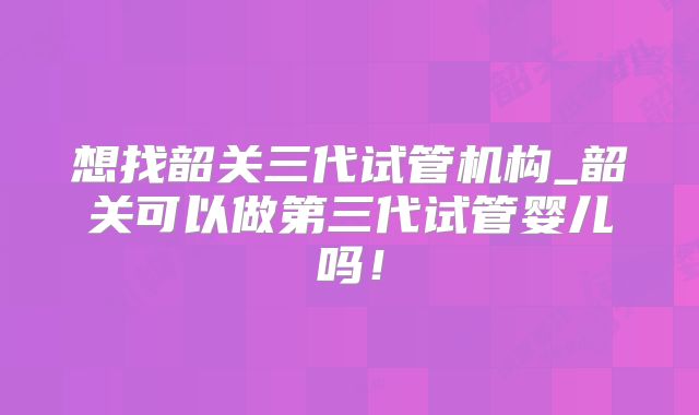 想找韶关三代试管机构_韶关可以做第三代试管婴儿吗！