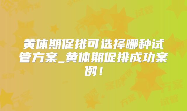 黄体期促排可选择哪种试管方案_黄体期促排成功案例！