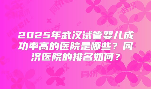 2025年武汉试管婴儿成功率高的医院是哪些?同济医院的排名如何?